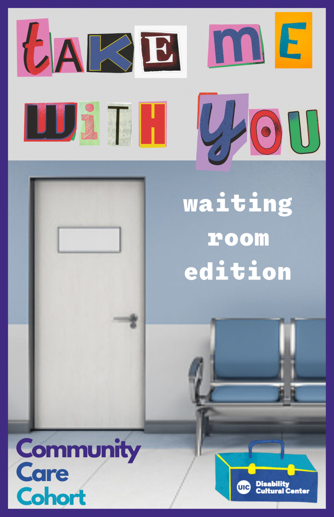 Multicolored block cut-out letters spell out “Take Me WIth You” on the top of the image. The rest of the image depicts a doctor’s waiting room with a half-blue, half-grey wall in the background. There is a white door on the left of the image and the words “waiting room edition” in white are on the wall above blue plastic chairs on the right side of the image. The Community Care Cohort and Disability Cultural Center logos are on the bottom left and bottom right of the image respectively.